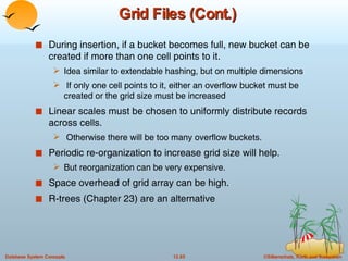 Grid Files (Cont.) During insertion, if a bucket becomes full, new bucket can be created if more than one cell points to it.  Idea similar to extendable hashing, but on multiple dimensions If only one cell points to it, either an overflow bucket must be created or the grid size must be increased Linear scales must be chosen to uniformly distribute records across cells.  Otherwise there will be too many overflow buckets. Periodic re-organization to increase grid size will help. But reorganization can be very expensive. Space overhead of grid array can be high. R-trees (Chapter 23) are an alternative  