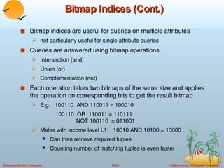 Bitmap Indices (Cont.) Bitmap indices are useful for queries on multiple attributes  not particularly useful for single attribute queries Queries are answered using bitmap operations Intersection (and) Union (or) Complementation (not)  Each operation takes two bitmaps of the same size and applies the operation on corresponding bits to get the result bitmap E.g.  100110  AND 110011 = 100010 100110  OR  110011 = 110111   NOT 100110  = 011001 Males with income level L1:  10010 AND 10100 = 10000 Can then retrieve required tuples. Counting number of matching tuples is even faster 