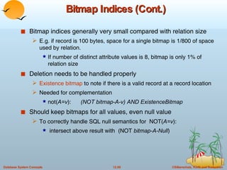 Bitmap Indices (Cont.) Bitmap indices generally very small compared with relation size E.g. if record is 100 bytes, space for a single bitmap is 1/800 of space used by relation.  If number of distinct attribute values is 8, bitmap is only 1% of relation size Deletion needs to be handled properly Existence bitmap  to note if there is a valid record at a record location Needed for complementation not( A=v ):  (NOT bitmap-A-v) AND ExistenceBitmap Should keep bitmaps for all values, even null value To correctly handle SQL null semantics for  NOT( A=v ): intersect above result with  (NOT  bitmap-A-Null ) 
