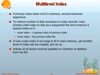 Multilevel Index If primary index does not fit in memory, access becomes expensive. To reduce number of disk accesses to index records, treat primary index kept on disk as a sequential file and construct a sparse index on it. outer index – a sparse index of primary index inner index – the primary index file If even outer index is too large to fit in main memory, yet another level of index can be created, and so on. Indices at all levels must be updated on insertion or deletion from the file. 