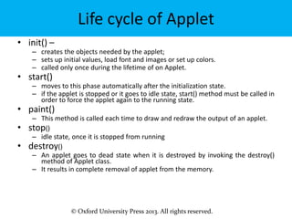 © Oxford University Press 2013. All rights reserved.
Life cycle of Applet
• init() –
– creates the objects needed by the applet;
– sets up initial values, load font and images or set up colors.
– called only once during the lifetime of on Applet.
• start()
– moves to this phase automatically after the initialization state.
– if the applet is stopped or it goes to idle state, start() method must be called in
order to force the applet again to the running state.
• paint()
– This method is called each time to draw and redraw the output of an applet.
• stop()
– idle state, once it is stopped from running
• destroy()
– An applet goes to dead state when it is destroyed by invoking the destroy()
method of Applet class.
– It results in complete removal of applet from the memory.
 