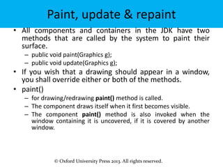 © Oxford University Press 2013. All rights reserved.
Paint, update & repaint
• All components and containers in the JDK have two
methods that are called by the system to paint their
surface.
– public void paint(Graphics g);
– public void update(Graphics g);
• If you wish that a drawing should appear in a window,
you shall override either or both of the methods.
• paint()
– for drawing/redrawing paint() method is called.
– The component draws itself when it first becomes visible.
– The component paint() method is also invoked when the
window containing it is uncovered, if it is covered by another
window.
 