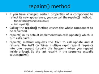 © Oxford University Press 2013. All rights reserved.
repaint() method
• if you have changed certain properties of a component to
reflect its new appearance, you can call the repaint() method.
– text.setBackground(Color.blue);
– text.repaint();
• Calling the repaint() method causes the whole component to
be repainted.
• repaint() in its default implementation calls update() which in
turn calls paint().
• repaint() method requests the AWT to call update and it
returns. The AWT combines multiple rapid repaint requests
into one request (usually this happens when you repaint
inside a loop). So the last repaint in the sequence actually
causes paint().
 