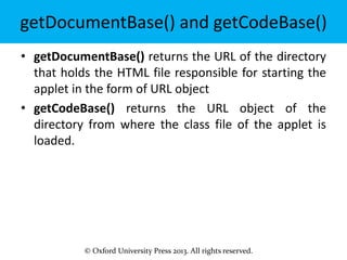 © Oxford University Press 2013. All rights reserved.
getDocumentBase() and getCodeBase()
• getDocumentBase() returns the URL of the directory
that holds the HTML file responsible for starting the
applet in the form of URL object
• getCodeBase() returns the URL object of the
directory from where the class file of the applet is
loaded.
 