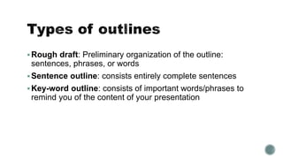 Rough draft: Preliminary organization of the outline:
sentences, phrases, or words
Sentence outline: consists entirely complete sentences
Key-word outline: consists of important words/phrases to
remind you of the content of your presentation
 
