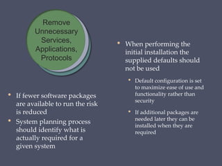 • If fewer software packages
are available to run the risk
is reduced
• System planning process
should identify what is
actually required for a
given system
• When performing the
initial installation the
supplied defaults should
not be used
• Default configuration is set
to maximize ease of use and
functionality rather than
security
• If additional packages are
needed later they can be
installed when they are
required
Remove
Unnecessary
Services,
Applications,
Protocols
 