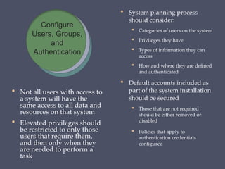 • Not all users with access to
a system will have the
same access to all data and
resources on that system
• Elevated privileges should
be restricted to only those
users that require them,
and then only when they
are needed to perform a
task
• System planning process
should consider:
• Categories of users on the system
• Privileges they have
• Types of information they can
access
• How and where they are defined
and authenticated
• Default accounts included as
part of the system installation
should be secured
• Those that are not required
should be either removed or
disabled
• Policies that apply to
authentication credentials
configured
Configure
Users, Groups,
and
Authentication
 