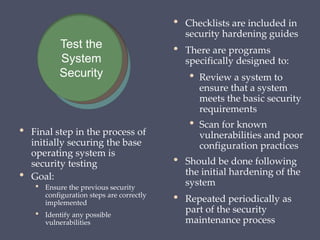 • Final step in the process of
initially securing the base
operating system is
security testing
• Goal:
• Ensure the previous security
configuration steps are correctly
implemented
• Identify any possible
vulnerabilities
• Checklists are included in
security hardening guides
• There are programs
specifically designed to:
• Review a system to
ensure that a system
meets the basic security
requirements
• Scan for known
vulnerabilities and poor
configuration practices
• Should be done following
the initial hardening of the
system
• Repeated periodically as
part of the security
maintenance process
Test the
System
Security
 