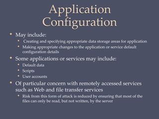 Application
Configuration
• May include:
• Creating and specifying appropriate data storage areas for application
• Making appropriate changes to the application or service default
configuration details
• Some applications or services may include:
• Default data
• Scripts
• User accounts
• Of particular concern with remotely accessed services
such as Web and file transfer services
• Risk from this form of attack is reduced by ensuring that most of the
files can only be read, but not written, by the server
 