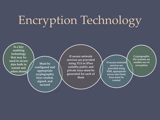Encryption Technology
Is a key
enabling
technology
that may be
used to secure
data both in
transit and
when stored
Must be
configured and
appropriate
cryptographic
keys created,
signed, and
secured
If secure network
services are provided
using TLS or IPsec
suitable public and
private keys must be
generated for each of
them
If secure network
services are
provided using
SSH, appropriate
server and client
keys must be
created
Cryptographic
file systems are
another use of
encryption
 