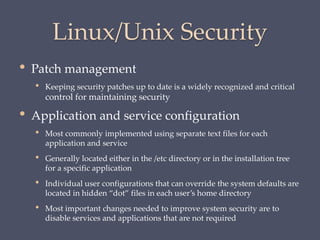 Linux/Unix Security
• Patch management
• Keeping security patches up to date is a widely recognized and critical
control for maintaining security
• Application and service configuration
• Most commonly implemented using separate text files for each
application and service
• Generally located either in the /etc directory or in the installation tree
for a specific application
• Individual user configurations that can override the system defaults are
located in hidden “dot” files in each user’s home directory
• Most important changes needed to improve system security are to
disable services and applications that are not required
 