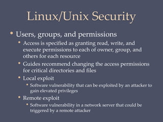 Linux/Unix Security
• Users, groups, and permissions
• Access is specified as granting read, write, and
execute permissions to each of owner, group, and
others for each resource
• Guides recommend changing the access permissions
for critical directories and files
• Local exploit
• Software vulnerability that can be exploited by an attacker to
gain elevated privileges
• Remote exploit
• Software vulnerability in a network server that could be
triggered by a remote attacker
 
