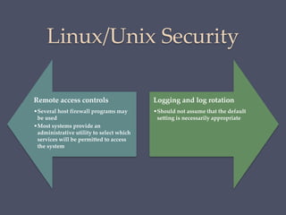 Linux/Unix Security
Remote access controls
•Several host firewall programs may
be used
•Most systems provide an
administrative utility to select which
services will be permitted to access
the system
Logging and log rotation
•Should not assume that the default
setting is necessarily appropriate
 