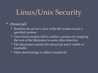 Linux/Unix Security
• chroot jail
• Restricts the server’s view of the file system to just a
specified portion
• Uses chroot system call to confine a process by mapping
the root of the filesystem to some other directory
• File directories outside the chroot jail aren’t visible or
reachable
• Main disadvantage is added complexity
 