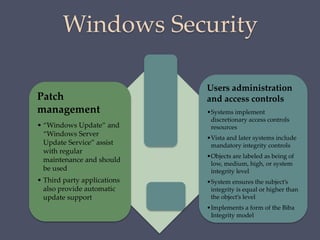 Windows Security
Patch
management
• “Windows Update” and
“Windows Server
Update Service” assist
with regular
maintenance and should
be used
• Third party applications
also provide automatic
update support
Users administration
and access controls
•Systems implement
discretionary access controls
resources
•Vista and later systems include
mandatory integrity controls
•Objects are labeled as being of
low, medium, high, or system
integrity level
•System ensures the subject’s
integrity is equal or higher than
the object’s level
•Implements a form of the Biba
Integrity model
 