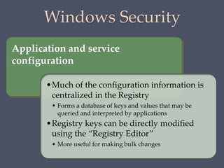 Windows Security
Application and service
configuration
•Much of the configuration information is
centralized in the Registry
• Forms a database of keys and values that may be
queried and interpreted by applications
•Registry keys can be directly modified
using the “Registry Editor”
• More useful for making bulk changes
 