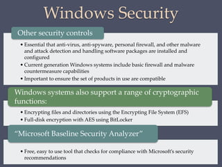Windows Security
• Essential that anti-virus, anti-spyware, personal firewall, and other malware
and attack detection and handling software packages are installed and
configured
• Current generation Windows systems include basic firewall and malware
countermeasure capabilities
• Important to ensure the set of products in use are compatible
Other security controls
• Encrypting files and directories using the Encrypting File System (EFS)
• Full-disk encryption with AES using BitLocker
Windows systems also support a range of cryptographic
functions:
• Free, easy to use tool that checks for compliance with Microsoft’s security
recommendations
“Microsoft Baseline Security Analyzer”
 