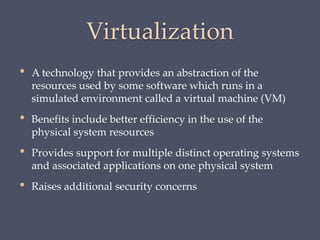 Virtualization
• A technology that provides an abstraction of the
resources used by some software which runs in a
simulated environment called a virtual machine (VM)
• Benefits include better efficiency in the use of the
physical system resources
• Provides support for multiple distinct operating systems
and associated applications on one physical system
• Raises additional security concerns
 