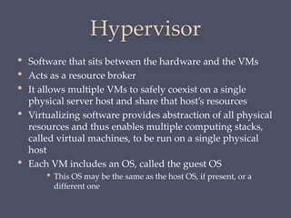 Hypervisor
• Software that sits between the hardware and the VMs
• Acts as a resource broker
• It allows multiple VMs to safely coexist on a single
physical server host and share that host’s resources
• Virtualizing software provides abstraction of all physical
resources and thus enables multiple computing stacks,
called virtual machines, to be run on a single physical
host
• Each VM includes an OS, called the guest OS
• This OS may be the same as the host OS, if present, or a
different one
 