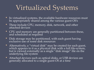 Virtualized Systems
• In virtualized systems, the available hardware resources must
be appropriately shared among the various guest OS’s
• These include CPU, memory, disk, network, and other
attached devices
• CPU and memory are generally partitioned between these,
and scheduled as required
• Disk storage may be partitioned, with each guest having
exclusive use of some disk resources
• Alternatively, a “virtual disk” may be created for each guest,
which appears to it as a physical disk with a full file-system,
but is viewed externally as a single ”disk image” file on the
underlying file-system
• Attached devices such as optical disks, or USB devices are
generally allocated to a single guest OS at a time
 