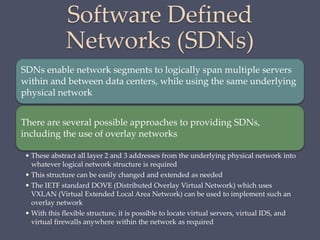 Software Defined
Networks (SDNs)
SDNs enable network segments to logically span multiple servers
within and between data centers, while using the same underlying
physical network
There are several possible approaches to providing SDNs,
including the use of overlay networks
• These abstract all layer 2 and 3 addresses from the underlying physical network into
whatever logical network structure is required
• This structure can be easily changed and extended as needed
• The IETF standard DOVE (Distributed Overlay Virtual Network) which uses
VXLAN (Virtual Extended Local Area Network) can be used to implement such an
overlay network
• With this flexible structure, it is possible to locate virtual servers, virtual IDS, and
virtual firewalls anywhere within the network as required
 
