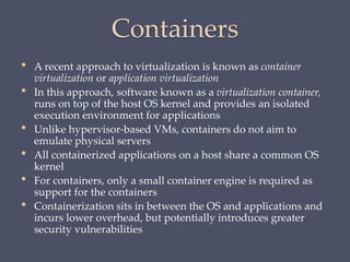 Containers
• A recent approach to virtualization is known as container
virtualization or application virtualization
• In this approach, software known as a virtualization container,
runs on top of the host OS kernel and provides an isolated
execution environment for applications
• Unlike hypervisor-based VMs, containers do not aim to
emulate physical servers
• All containerized applications on a host share a common OS
kernel
• For containers, only a small container engine is required as
support for the containers
• Containerization sits in between the OS and applications and
incurs lower overhead, but potentially introduces greater
security vulnerabilities
 