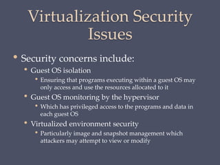 Virtualization Security
Issues
• Security concerns include:
• Guest OS isolation
• Ensuring that programs executing within a guest OS may
only access and use the resources allocated to it
• Guest OS monitoring by the hypervisor
• Which has privileged access to the programs and data in
each guest OS
• Virtualized environment security
• Particularly image and snapshot management which
attackers may attempt to view or modify
 