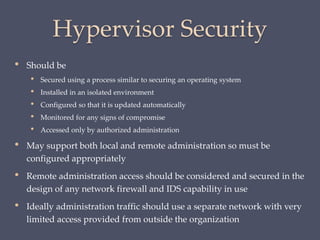 Hypervisor Security
• Should be
• Secured using a process similar to securing an operating system
• Installed in an isolated environment
• Configured so that it is updated automatically
• Monitored for any signs of compromise
• Accessed only by authorized administration
• May support both local and remote administration so must be
configured appropriately
• Remote administration access should be considered and secured in the
design of any network firewall and IDS capability in use
• Ideally administration traffic should use a separate network with very
limited access provided from outside the organization
 
