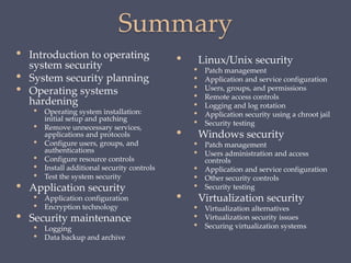Summary
• Linux/Unix security
• Patch management
• Application and service configuration
• Users, groups, and permissions
• Remote access controls
• Logging and log rotation
• Application security using a chroot jail
• Security testing
• Windows security
• Patch management
• Users administration and access
controls
• Application and service configuration
• Other security controls
• Security testing
• Virtualization security
• Virtualization alternatives
• Virtualization security issues
• Securing virtualization systems
• Introduction to operating
system security
• System security planning
• Operating systems
hardening
• Operating system installation:
initial setup and patching
• Remove unnecessary services,
applications and protocols
• Configure users, groups, and
authentications
• Configure resource controls
• Install additional security controls
• Test the system security
• Application security
• Application configuration
• Encryption technology
• Security maintenance
• Logging
• Data backup and archive
 