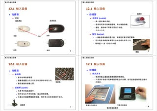輸入及輸出設備
12.1 輸入設備
 指標器
 滑鼠
機械滑鼠 光學滑鼠
頂部 頂部
滾輪
5
底部 底部
追蹤球
輸入及輸出設備
12.1 輸入設備
 指標器
 追蹤球 (trackball)
 像一個反轉的滑鼠。
 使用者可用手指轉動圓球，藉以移動指標。
 優點：操作時不需要空間進行拖動。
 可節省空間。
 觸墊 (touchpad)
 一塊能感應接觸的電子板，常應用於筆記簿型電腦。
 可以用手指觸摸其表面來控制游標的移動方向。
 輕擊墊 = 按下滑鼠的按鍵
6
觸墊
輸入及輸出設備
12.1 輸入設備
 指標器
 軌跡點
 看似鉛筆的膠擦頭
 藉着感應壓力的方向來控制游標的移動方向。
軌跡點
 裝在鍵盤的按鍵之間。
 操縱桿 (joystick)
 大多用於電腦遊戲中。
 它可在各水平方向移動，藉以控制指標。
 大部分的操縱桿都設有按鍵，用來發出某些遊戲操作指示。
操縱桿
7
輸入及輸出設備
12.1 輸入設備
 指標器
 觸式屏幕
 觸式屏幕上覆蓋能感應接觸的觸控板。
 只須用手指或手寫筆輕點屏幕上的目標，就可直接控制屏幕上顯示
的物件。
8
商場內的資訊站 可攜式遊戲機
觸式屏幕的應用
 