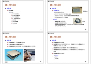 輸入及輸出設備
12.1 輸入設備
 指標器
 觸式屏幕
 常用於：
 機場內的資訊站
 圖書館內的資訊站
 商場內的資訊站
 個人數碼助理(PDA)
 智能電話
 可攜式遊戲機
 筆記型電腦
9
輸入及輸出設備
12.1 輸入設備
 指標器
 數碼輸入板
數碼輸入板
 或稱為圖形輸入板
 使用者可直接把手繪草圖輸入電腦。
 能探測尖筆移動，並將動作轉換為數碼信號的電子板。
 常用於圖像設計及工程繪圖。
 手寫板
 能讓用戶輸入中文字符。 手寫板
 包含壓力感應板及手寫筆。
 必須與字符識別軟件配合，以辨認使用者書寫的中文字符及符號。
 亦可以用作數碼輸入板。
10
輸入及輸出設備
12.1 輸入設備
 掃描器
 透過掃描把文本和圖形輸入電腦。
 它發射光線到需掃描的物件上。
 然後接收反射回來的光線，並把數據以數碼方式貯存。
11
掃描筆
掃描器
輸入及輸出設備
12.1 輸入設備
 掃描器
 點陣圖是由色點組成。
 點陣圖的清晰度取決於其解像度，即是每方英吋上橫豎排列的
點數(dpi = dots per inch) 。
 掃描器的色深用來描述每一點可表達的顏色數量。
 掃描器的準確性則取決於產生之影像與原圖的色彩及形狀的相
似度。
 掃描圖的質素取決於：
 解像度
 色深
 準確性
12
 