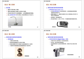 輸入及輸出設備
12.1 輸入設備
 麥克風
 讓用戶把聲音輸入電腦。
 通常可與安裝在主機皮上的音效卡相連。
 所記錄的聲音貯存為音頻檔案，以供媒體播放程序播放。
 配上語音識別軟件便可把輸入的語音轉換成文本或命令。
17
麥克風
輸入及輸出設備
12.1 輸入設備
 數碼相機和數碼視像攝錄機
 數碼相機 (Digital Camera= DC)
 利用感光處理器晶片來捕捉靜態影像，並把影像製成數碼圖像，
然後貯存在記憶卡中。
 圖像的壓縮比率、解像度和檔案格式是決定圖像檔佔用記憶卡空
間多少的重要因素。
 通常裝有一個液晶顯示屏。
 感光處理器晶片上感光元件愈多，所拍攝的影像的解像度愈高。
18
數碼相機
輸入及輸出設備
12.1 輸入設備
 數碼相機和數碼視像攝錄機
 網絡攝影機
 一種特別的數碼相機。
 可直接或透過無線的方式連接至電腦。
 所捕捉的圖像可貯存在電腦中或透過電腦作進一步處理。
 一般應用於視像會議或透過電腦網絡進行遙距監察。
網絡攝影機
19
輸入及輸出設備
12.1 輸入設備
 數碼相機和數碼視像攝錄機
 數碼視像攝錄機 (Digital Video = DV)
 同樣利用感光處理器晶片來捕捉動態影像。
 貯存成一連串高質的數碼影像。
 這些數碼影像可以記錄於數碼影像帶、數碼多用途光碟或內置
硬碟。
數碼視像攝錄機
20
 