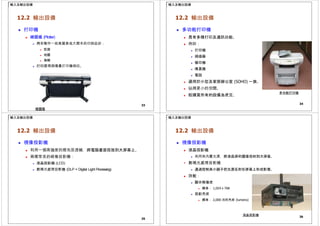 輸入及輸出設備
12.2 輸出設備
 打印機
 繪圖儀 (Plotter)
 用來製作一些高質素或大開本的印刷品如：
 藍圖
 地圖
 海報
 打印原理與噴墨打印機相似。
33
繪圖儀
輸入及輸出設備
12.2 輸出設備
 多功能打印機
 具有多種打印及通訊功能。
 例如：
 打印機
 掃描器
 複印機
 傳真機
 電話
 適用於小型及家居辦公室 (SOHO) 一族。
 佔用更小的空間。
 較購買所有的設備為便宜。
多功能打印機
34
輸入及輸出設備
12.2 輸出設備
 視像投影機
 利用一個高強度的燈泡及透鏡，將電腦畫面投放到大屏幕上。
 兩種常見的視像投影機：
 液晶投影機 (LCD)
 數碼光處理投影機 (DLP = Digital Light Processing)
35

輸入及輸出設備
12.2 輸出設備
 視像投影機
 液晶投影機
 利用其內置光源，將液晶屏的圖像投射到大屏幕。
數碼光處理投影機
 通過控制其小鏡子把光源反射在屏幕上形成影像。
 效能：
 顯示解像度
 標準： 1,024 x 768
 投影亮度
 標準： 2,000 流明亮度 (lumens)
36
液晶投影機
 