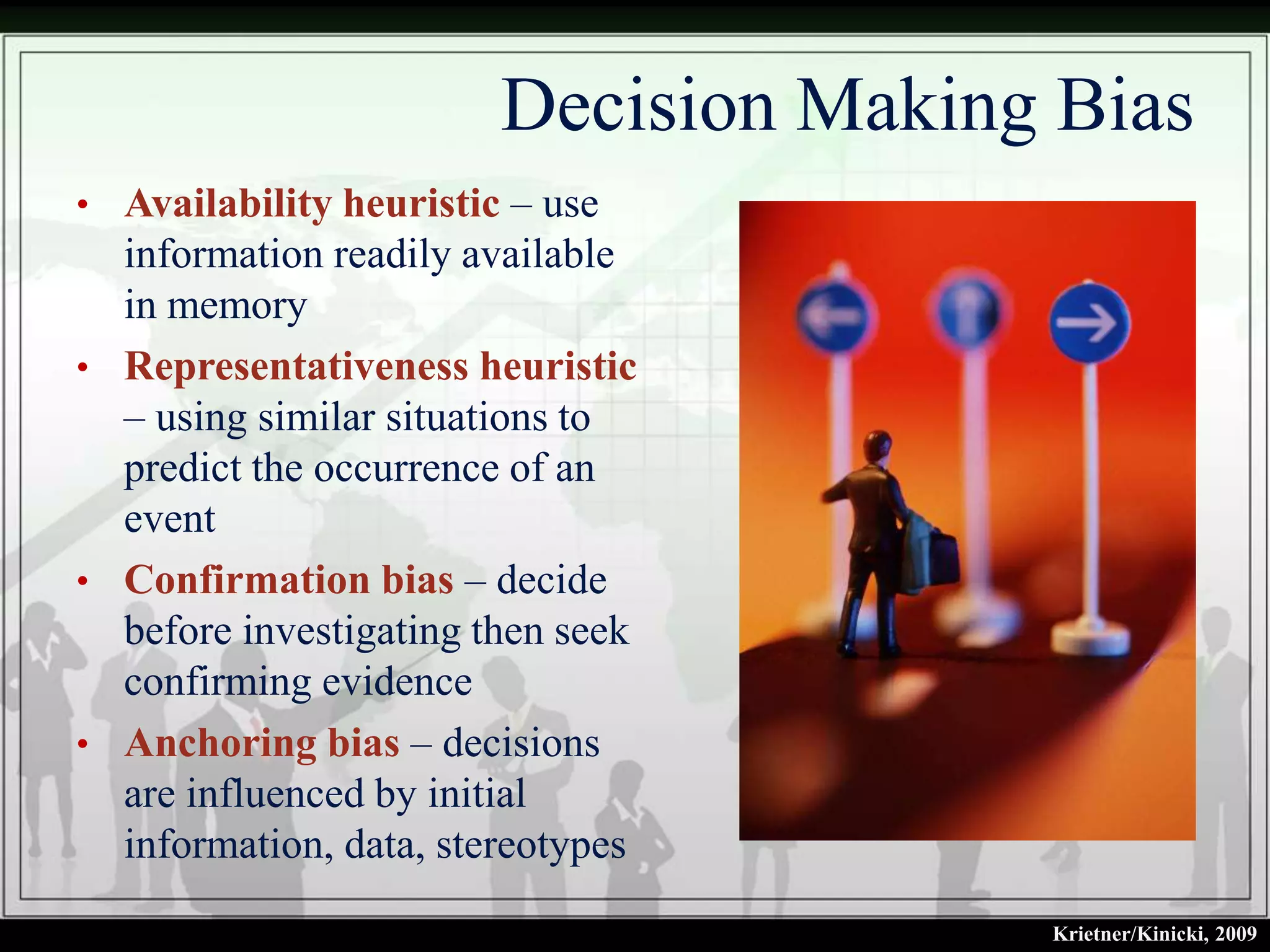 Decision Making Bias
• Availability heuristic – use
  information readily available
  in memory
• Representativeness heuristic
  – using similar situations to
  predict the occurrence of an
  event
• Confirmation bias – decide
  before investigating then seek
  confirming evidence
• Anchoring bias – decisions
  are influenced by initial
  information, data, stereotypes
                                       Krietner/Kinicki, 2009
 