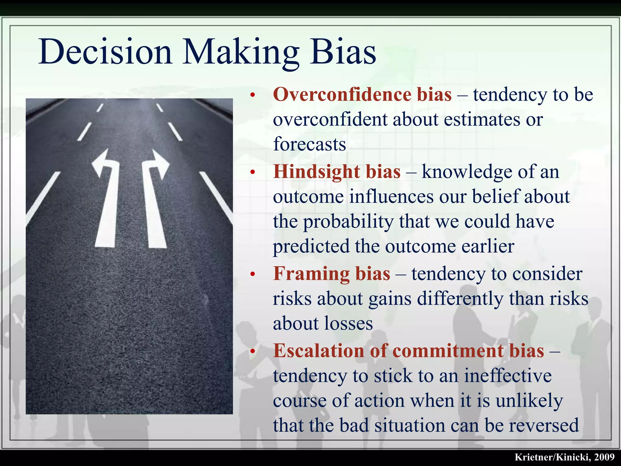 Decision Making Bias
            • Overconfidence bias – tendency to be
              overconfident about estimates or
              forecasts
            • Hindsight bias – knowledge of an
              outcome influences our belief about
              the probability that we could have
              predicted the outcome earlier
            • Framing bias – tendency to consider
              risks about gains differently than risks
              about losses
            • Escalation of commitment bias –
              tendency to stick to an ineffective
              course of action when it is unlikely
              that the bad situation can be reversed
                                            Krietner/Kinicki, 2009
 