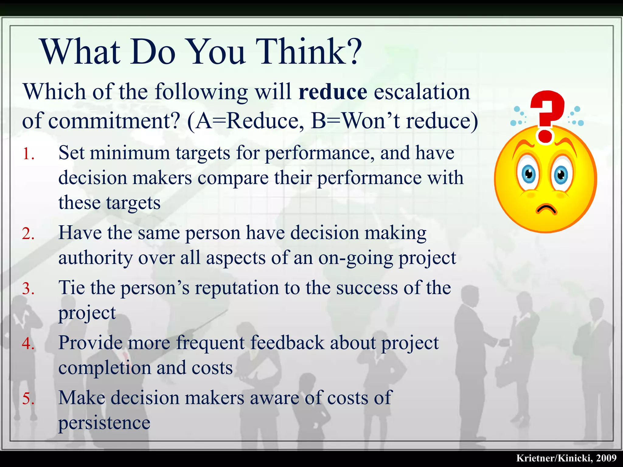 What Do You Think?
Which of the following will reduce escalation
of commitment? (A=Reduce, B=Won’t reduce)
1.    Set minimum targets for performance, and have
      decision makers compare their performance with
      these targets
2.    Have the same person have decision making
      authority over all aspects of an on-going project
3.    Tie the person’s reputation to the success of the
      project
4.    Provide more frequent feedback about project
      completion and costs
5.    Make decision makers aware of costs of
      persistence
                                                          Krietner/Kinicki, 2009
 