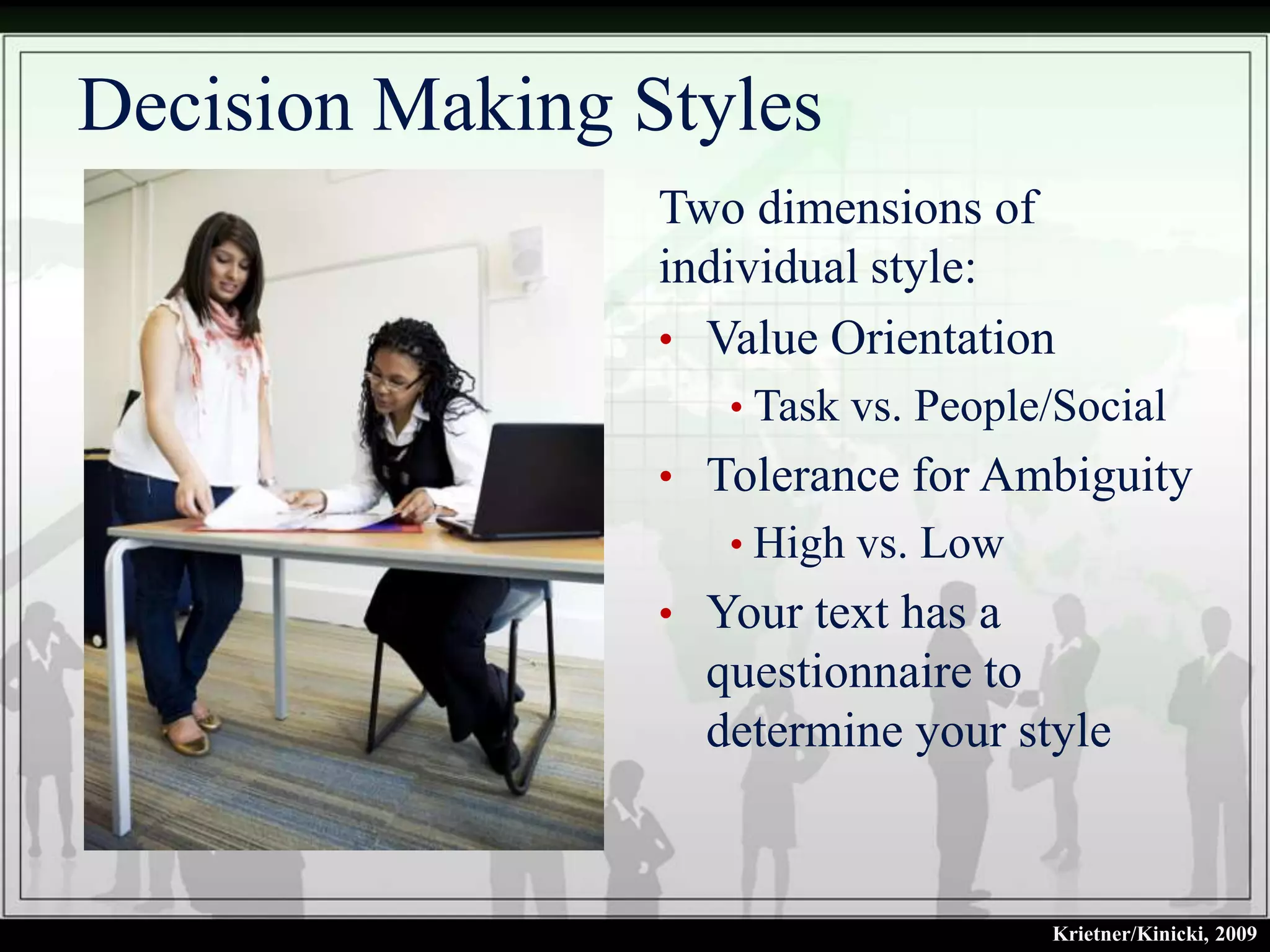 Decision Making Styles
                 Two dimensions of
                 individual style:
                 • Value Orientation
                    • Task vs. People/Social
                 • Tolerance for Ambiguity
                    • High vs. Low
                 • Your text has a
                   questionnaire to
                   determine your style


                                     Krietner/Kinicki, 2009
 