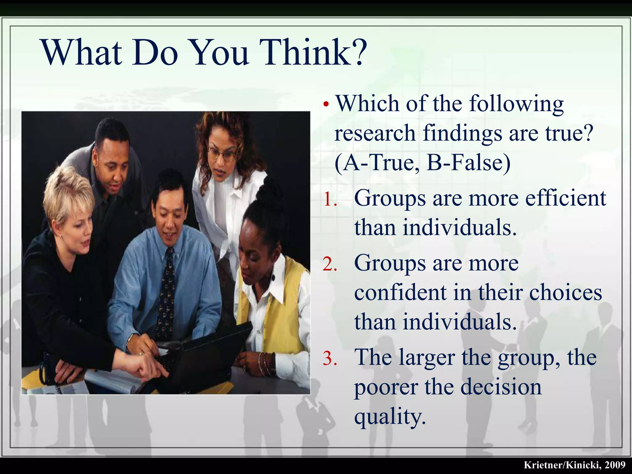 What Do You Think?
               • Which of the following
                research findings are true?
                (A-True, B-False)
               1. Groups are more efficient
                  than individuals.
               2. Groups are more
                  confident in their choices
                  than individuals.
               3. The larger the group, the
                  poorer the decision
                  quality.
                                   Krietner/Kinicki, 2009
 