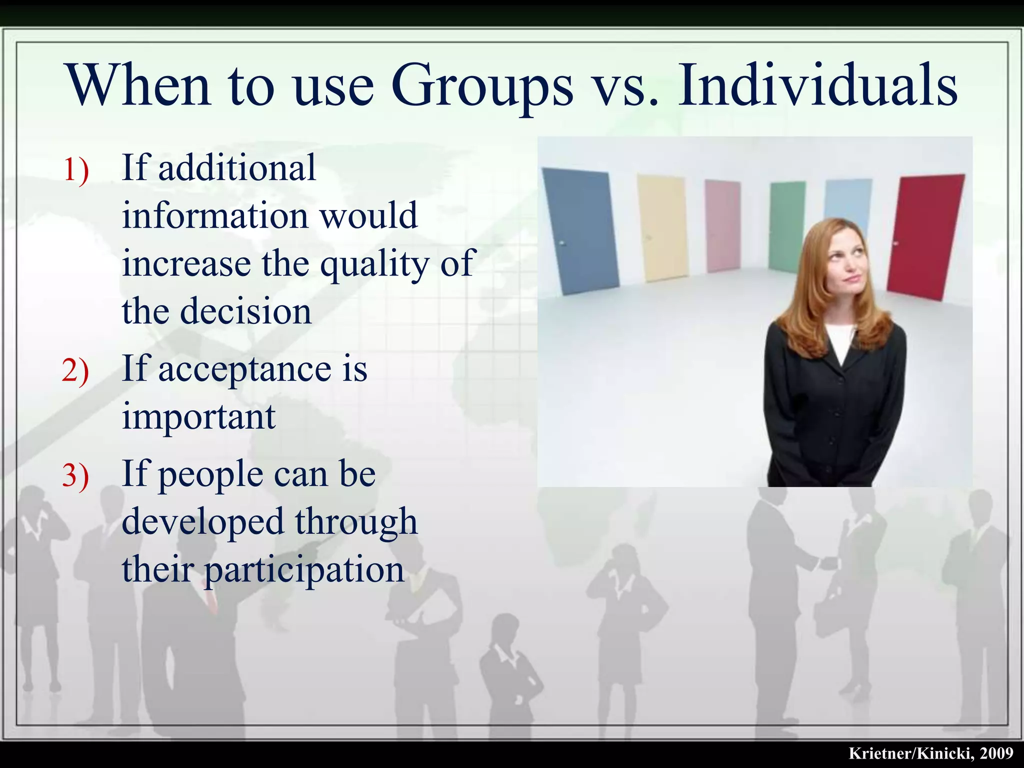 When to use Groups vs. Individuals
1) If additional
   information would
   increase the quality of
   the decision
2) If acceptance is
   important
3) If people can be
   developed through
   their participation



                             Krietner/Kinicki, 2009
 