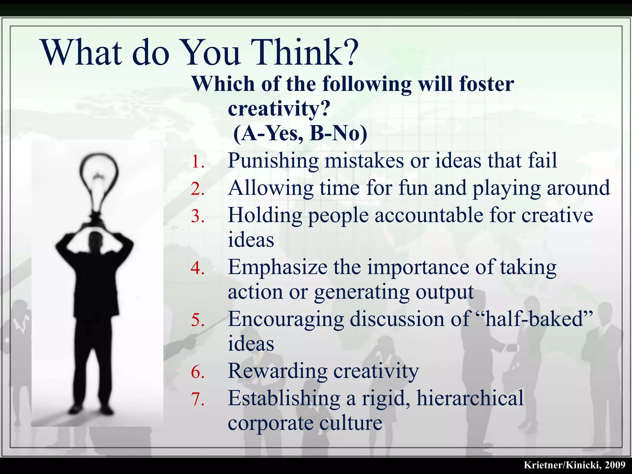 What do You Think?
        Which of the following will foster
           creativity?
            (A-Yes, B-No)
        1. Punishing mistakes or ideas that fail
        2. Allowing time for fun and playing around
        3. Holding people accountable for creative
           ideas
        4. Emphasize the importance of taking
           action or generating output
        5. Encouraging discussion of “half-baked”
           ideas
        6. Rewarding creativity
        7. Establishing a rigid, hierarchical
           corporate culture
                                          Krietner/Kinicki, 2009
 