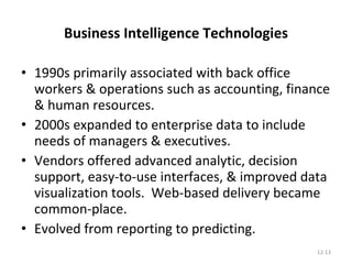Business Intelligence Technologies 1990s primarily associated with back office workers & operations such as accounting, finance & human resources. 2000s expanded to enterprise data to include needs of managers & executives. Vendors offered advanced analytic, decision support, easy-to-use interfaces, & improved data visualization tools.  Web-based delivery became common-place. Evolved from reporting to predicting. 12- 