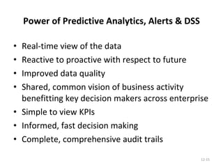 Power of Predictive Analytics, Alerts & DSS Real-time view of the data Reactive to proactive with respect to future Improved data quality Shared, common vision of business activity benefitting key decision makers across enterprise Simple to view KPIs Informed, fast decision making Complete, comprehensive audit trails 12- 
