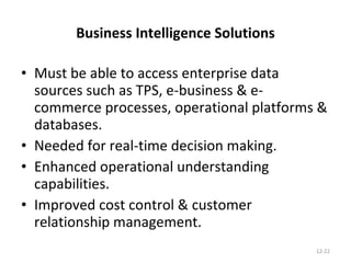 Business Intelligence Solutions Must be able to access enterprise data sources such as TPS, e-business & e-commerce processes, operational platforms & databases. Needed for real-time decision making. Enhanced operational understanding capabilities. Improved cost control & customer relationship management. 12- 