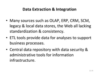 Data Extraction & Integration Many sources such as OLAP, ERP, CRM, SCM, legacy & local data stores, the Web all lacking standardization & consistency. ETL tools provide data for analyses to support business processes. Central data repository with data security & administrative tools for information infrastructure. 12- 