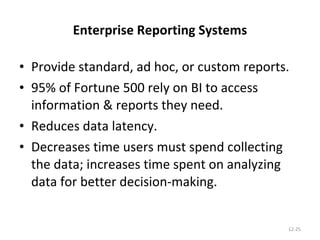 Enterprise Reporting Systems Provide standard, ad hoc, or custom reports. 95% of Fortune 500 rely on BI to access information & reports they need. Reduces data latency. Decreases time users must spend collecting the data; increases time spent on analyzing data for better decision-making. 12- 