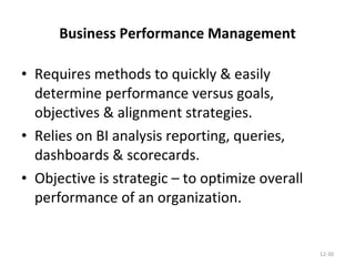 Business Performance Management Requires methods to quickly & easily determine performance versus goals, objectives & alignment strategies. Relies on BI analysis reporting, queries, dashboards & scorecards. Objective is strategic – to optimize overall performance of an organization. 12- 