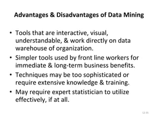 Advantages & Disadvantages of Data Mining Tools that are interactive, visual, understandable, & work directly on data warehouse of organization. Simpler tools used by front line workers for immediate & long-term business benefits. Techniques may be too sophisticated or require extensive knowledge & training. May require expert statistician to utilize effectively, if at all. 12- 