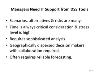 Managers Need IT Support from DSS Tools Scenarios, alternatives & risks are many. Time is always critical consideration & stress level is high. Requires sophisticated analysis. Geographically dispersed decision makers with collaboration required. Often requires reliable forecasting. 12- 