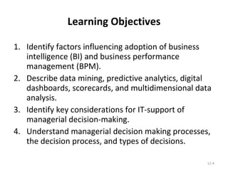 Learning Objectives Identify factors influencing adoption of business intelligence (BI) and business performance management (BPM). Describe data mining, predictive analytics, digital dashboards, scorecards, and multidimensional data analysis. Identify key considerations for IT-support of managerial decision-making. Understand managerial decision making processes, the decision process, and types of decisions. 12- 
