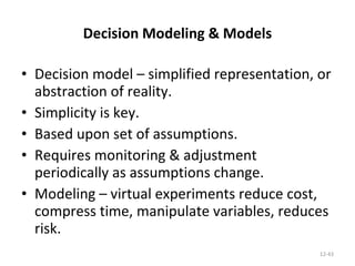 Decision Modeling & Models Decision model – simplified representation, or abstraction of reality. Simplicity is key. Based upon set of assumptions. Requires monitoring & adjustment periodically as assumptions change. Modeling – virtual experiments reduce cost, compress time, manipulate variables, reduces risk. 12- 